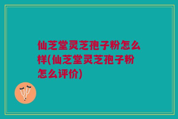 仙芝堂灵芝孢子粉怎么样(仙芝堂灵芝孢子粉怎么评价)