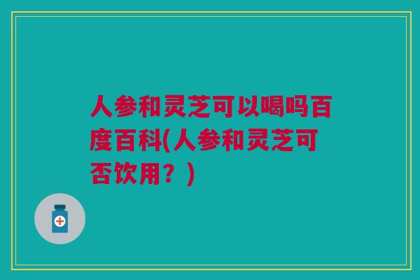 人参和灵芝可以喝吗百度百科(人参和灵芝可否饮用？)