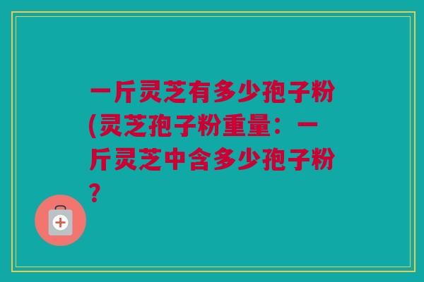 一斤灵芝有多少孢子粉(灵芝孢子粉重量：一斤灵芝中含多少孢子粉？