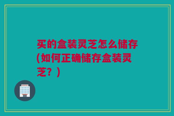 买的盒装灵芝怎么储存(如何正确储存盒装灵芝?) 买的盒装灵芝怎么储存(如何正确储存盒装灵芝?)