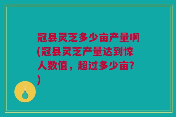 冠县灵芝多少亩产量啊(冠县灵芝产量达到惊人数值,超过多少亩?) 冠县灵芝多少亩产量啊(冠县灵芝产量达到惊人数值,超过多少亩?)