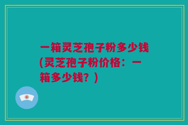 一箱灵芝孢子粉多少钱(灵芝孢子粉价格：一箱多少钱？)