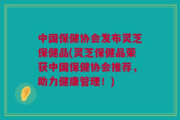中国保健协会发布灵芝保健品(灵芝保健品荣获中国保健协会推荐，助力健康管理！)