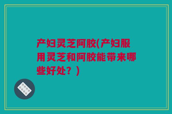 产妇灵芝阿胶(产妇服用灵芝和阿胶能带来哪些好处？)