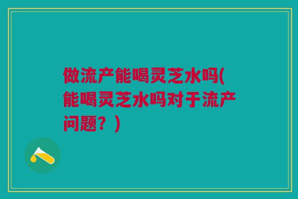 做流产能喝灵芝水吗(能喝灵芝水吗对于流产问题？)