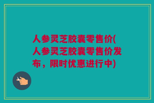 人参灵芝胶囊零售价(人参灵芝胶囊零售价发布，限时优惠进行中)