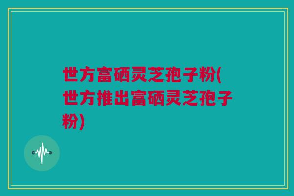世方富硒灵芝孢子粉(世方推出富硒灵芝孢子粉) 世方富硒灵芝孢子粉(世方推出富硒灵芝孢子粉)