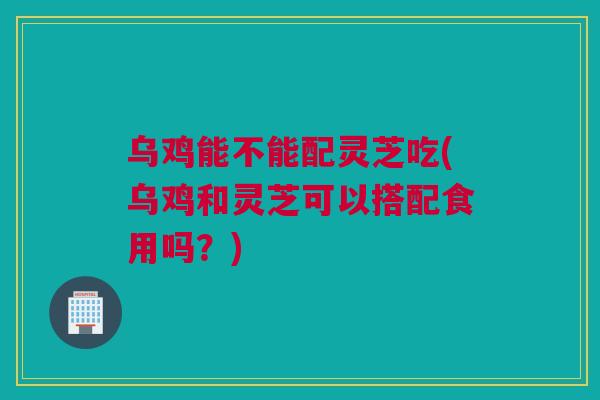 乌鸡能不能配灵芝吃(乌鸡和灵芝可以搭配食用吗?) 乌鸡能不能配灵芝吃(乌鸡和灵芝可以搭配食用吗?)