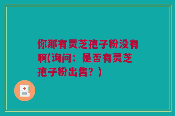 你那有灵芝孢子粉没有啊(询问:是否有灵芝孢子粉出售?) 你那有灵芝孢子粉没有啊(询问:是否有灵芝孢子粉出售?)