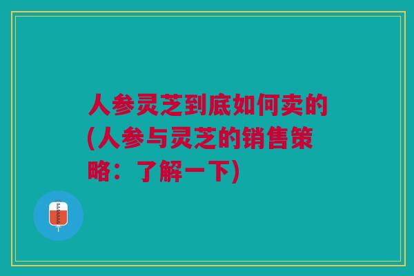 人参灵芝到底如何卖的(人参与灵芝的销售策略：了解一下)
