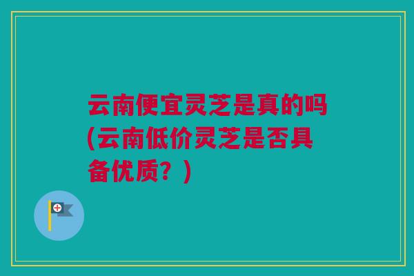 云南便宜灵芝是真的吗(云南低价灵芝是否具备优质？)