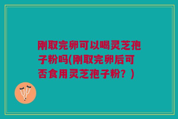 刚取完卵可以喝灵芝孢子粉吗(刚取完卵后可否食用灵芝孢子粉？)