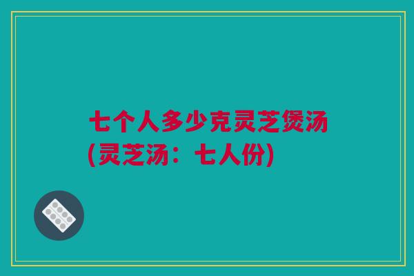 七个人多少克灵芝煲汤(灵芝汤：七人份)