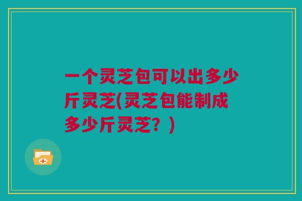 一个灵芝包可以出多少斤灵芝(灵芝包能制成多少斤灵芝?)