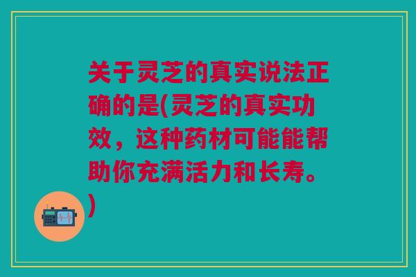 关于灵芝的真实说法正确的是(灵芝的真实功效，这种药材可能能帮助你充满活力和长寿。)