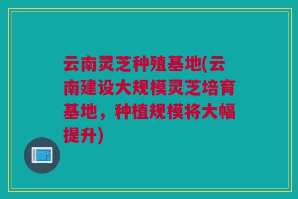 云南灵芝种殖基地(云南建设大规模灵芝培育基地,种植规模将大幅提升) 云南灵芝种殖基地(云南建设大规模灵芝培育基地,种植规模将大幅提升)