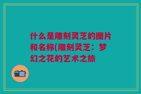 什么是雕刻灵芝的图片和名称(雕刻灵芝:梦幻之花的艺术之旅 什么是雕刻灵芝的图片和名称(雕刻灵芝:梦幻之花的艺术之旅