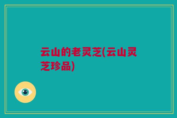 云山的老灵芝(云山灵芝珍品)