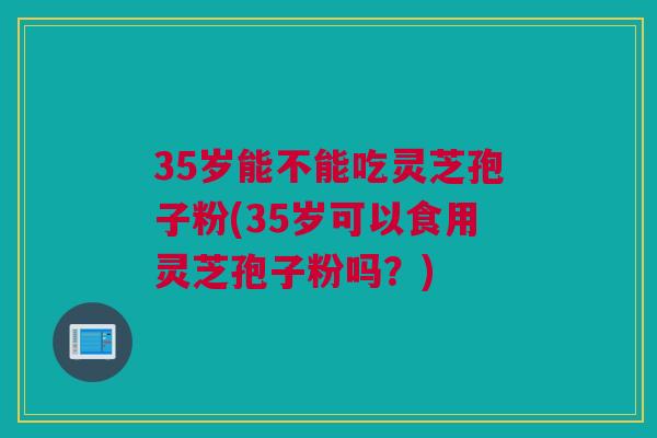 35岁能不能吃灵芝孢子粉(35岁可以食用灵芝孢子粉吗？)