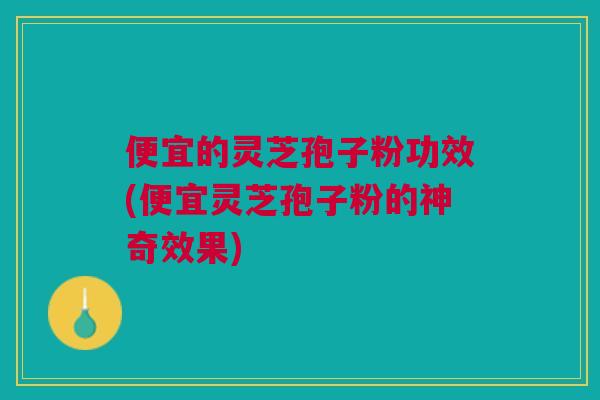 便宜的灵芝孢子粉功效(便宜灵芝孢子粉的神奇效果)