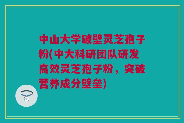 中山大学破壁灵芝孢子粉(中大科研团队研发高效灵芝孢子粉,突破营养成分壁垒)