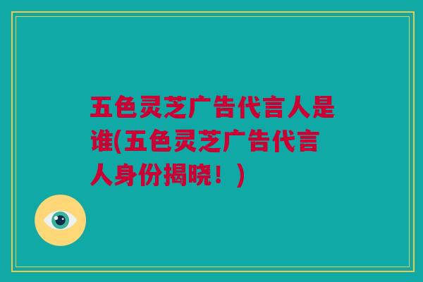 五色灵芝广告代言人是谁(五色灵芝广告代言人身份揭晓！)