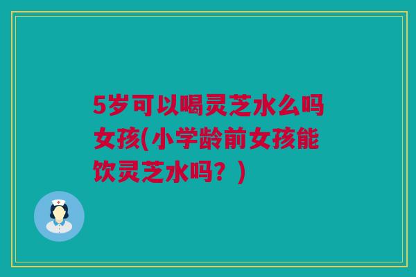 5岁可以喝灵芝水么吗女孩(小学龄前女孩能饮灵芝水吗？)