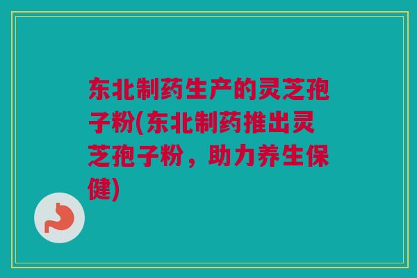 东北制药生产的灵芝孢子粉(东北制药推出灵芝孢子粉,助力养生保健)