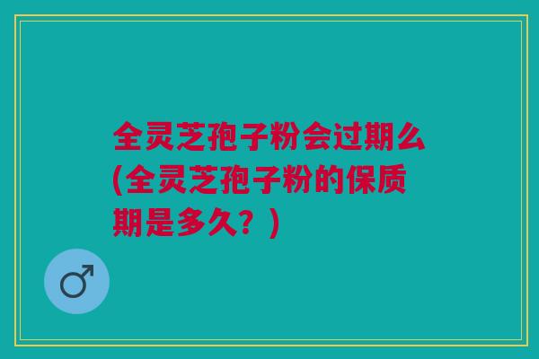 全灵芝孢子粉会过期么(全灵芝孢子粉的保质期是多久？)