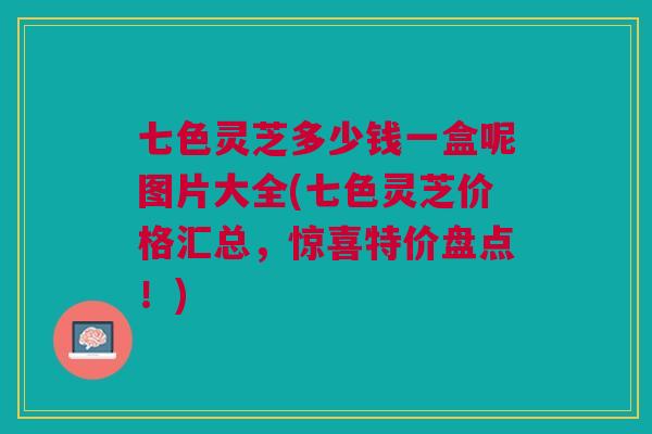 七色灵芝多少钱一盒呢图片大全(七色灵芝价格汇总,惊喜特价盘点!) 七色灵芝多少钱一盒呢图片大全(七色灵芝价格汇总,惊喜特价盘点!)