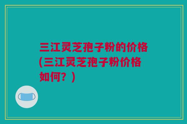 三江灵芝孢子粉的价格(三江灵芝孢子粉价格如何？)