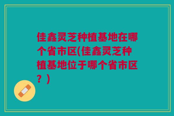 佳鑫灵芝种植基地在哪个省市区(佳鑫灵芝种植基地位于哪个省市区？)