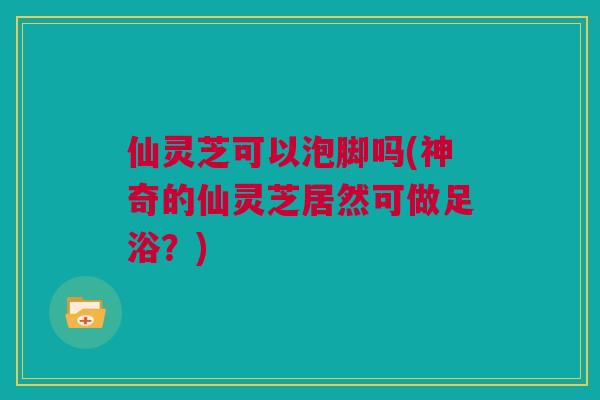 仙灵芝可以泡脚吗(神奇的仙灵芝居然可做足浴?) 仙灵芝可以泡脚吗(神奇的仙灵芝居然可做足浴?)