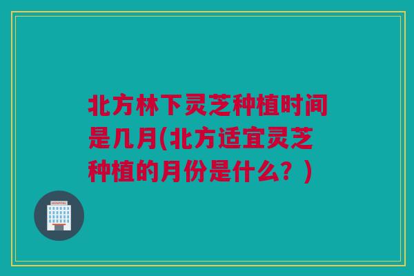 北方林下灵芝种植时间是几月(北方适宜灵芝种植的月份是什么？)