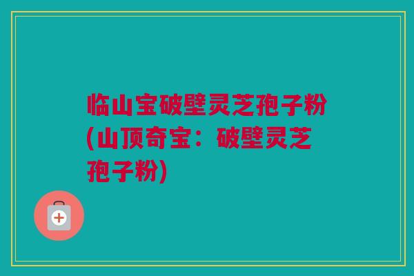 临山宝破壁灵芝孢子粉(山顶奇宝：破壁灵芝孢子粉)