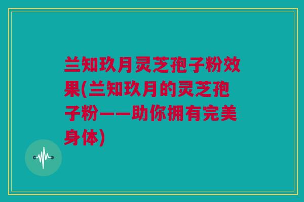 兰知玖月灵芝孢子粉效果(兰知玖月的灵芝孢子粉——助你拥有完美身体) 兰知玖月灵芝孢子粉效果(兰知玖月的灵芝孢子粉——助你拥有完美身体)