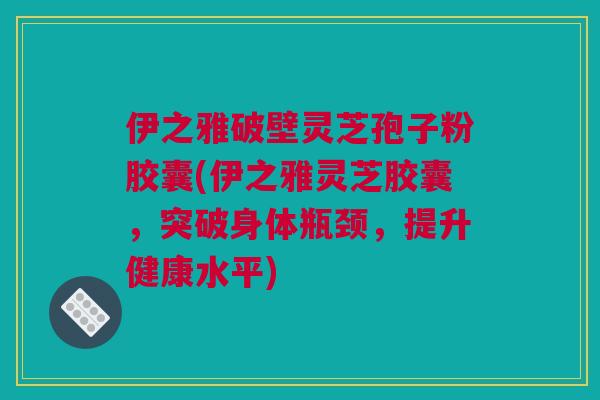 伊之雅破壁灵芝孢子粉胶囊(伊之雅灵芝胶囊，突破身体瓶颈，提升健康水平)