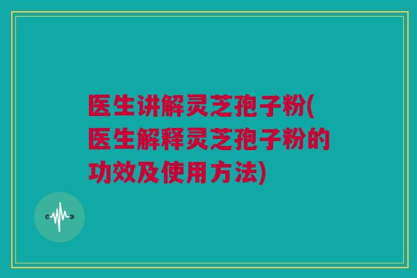 医生讲解灵芝孢子粉(医生解释灵芝孢子粉的功效及使用方法)