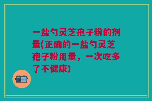 一盐勺灵芝孢子粉的剂量(正确的一盐勺灵芝孢子粉用量,一次吃多了不健康)