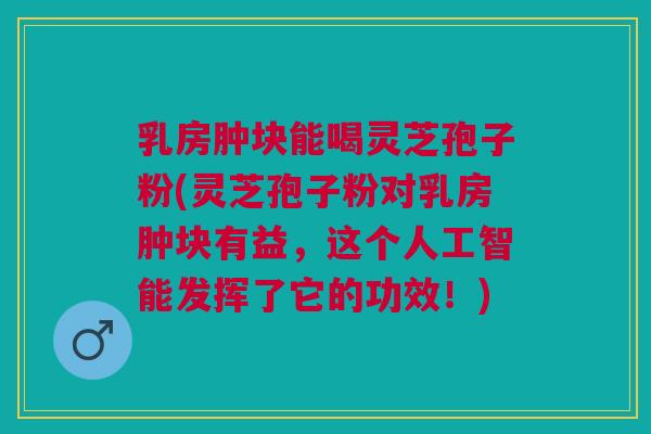 乳房肿块能喝灵芝孢子粉(灵芝孢子粉对乳房肿块有益，这个人工智能发挥了它的功效！)