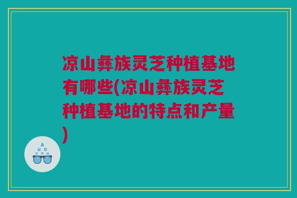 凉山彝族灵芝种植基地有哪些(凉山彝族灵芝种植基地的特点和产量) 凉山彝族灵芝种植基地有哪些(凉山彝族灵芝种植基地的特点和产量)