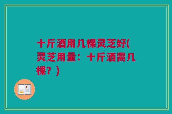 十斤酒用几棵灵芝好(灵芝用量:十斤酒需几棵?) 十斤酒用几棵灵芝好(灵芝用量:十斤酒需几棵?)