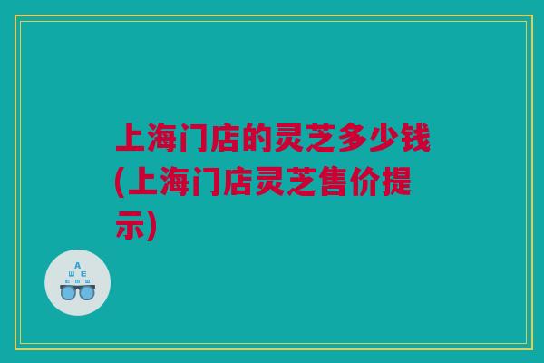 上海门店的灵芝多少钱(上海门店灵芝售价提示) 上海门店的灵芝多少钱(上海门店灵芝售价提示)