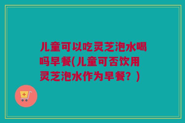 儿童可以吃灵芝泡水喝吗早餐(儿童可否饮用灵芝泡水作为早餐?)