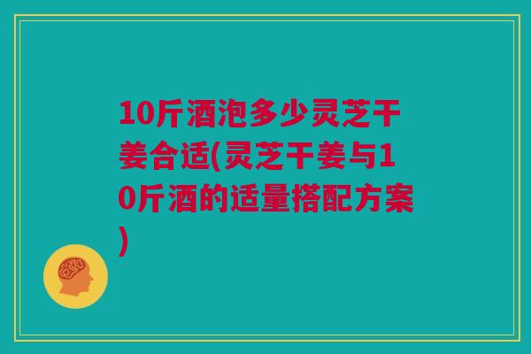 10斤酒泡多少灵芝干姜合适(灵芝干姜与10斤酒的适量搭配方案)