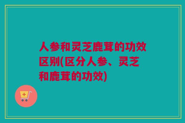 人参和灵芝鹿茸的功效区别(区分人参、灵芝和鹿茸的功效) 人参和灵芝鹿茸的功效区别(区分人参、灵芝和鹿茸的功效)