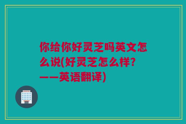 你给你好灵芝吗英文怎么说(好灵芝怎么样？——英语翻译)