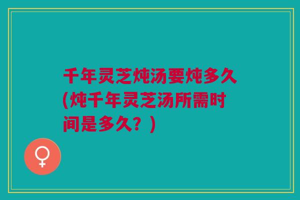 千年灵芝炖汤要炖多久(炖千年灵芝汤所需时间是多久？)