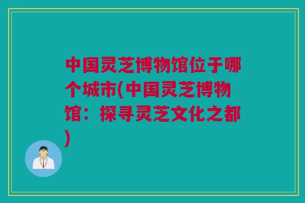中国灵芝博物馆位于哪个城市(中国灵芝博物馆：探寻灵芝文化之都)