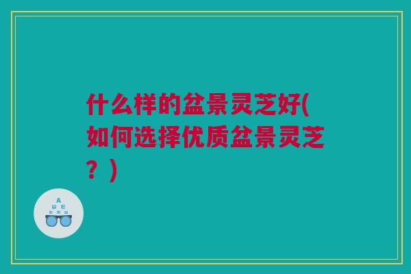 什么样的盆景灵芝好(如何选择优质盆景灵芝？)